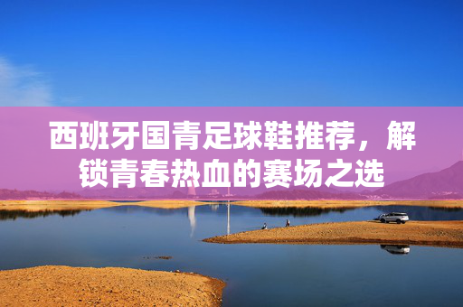 西班牙国青足球鞋推荐，解锁青春热血的赛场之选