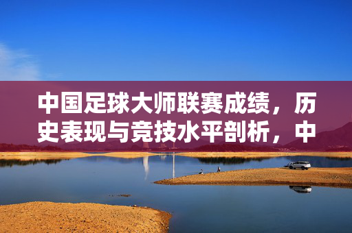 中国足球大师联赛成绩，历史表现与竞技水平剖析，中国足球大师联赛成绩、历史表现与竞技水平深度剖析