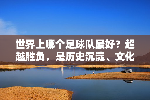 世界上哪个足球队最好?超越胜负,是历史沉淀、文化传承与球迷共鸣的永恒标杆,足坛最佳,超越胜负,历史沉淀与文化传承的永恒标杆