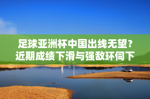 足球亚洲杯中国出线无望？近期成绩下滑与强敌环伺下的现实困境，中国亚洲杯出线无望？近期成绩下滑与强敌环伺下的现实困境