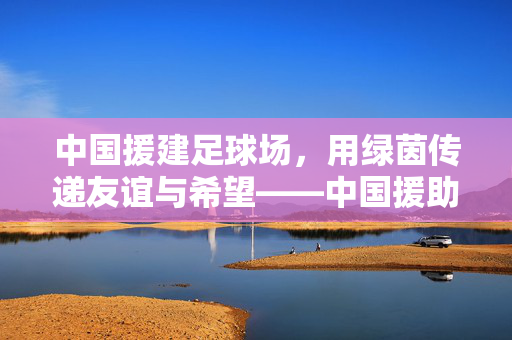 中国援建足球场，用绿茵传递友谊与希望——中国援助国家的足球之路，中国援建足球场，用绿茵传递友谊与希望——中国援助国家的足球之路