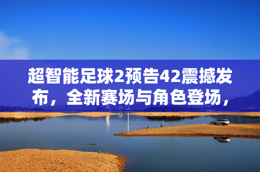 超智能足球2预告42震撼发布，全新赛场与角色登场，剧情张力拉满，球迷热血沸腾