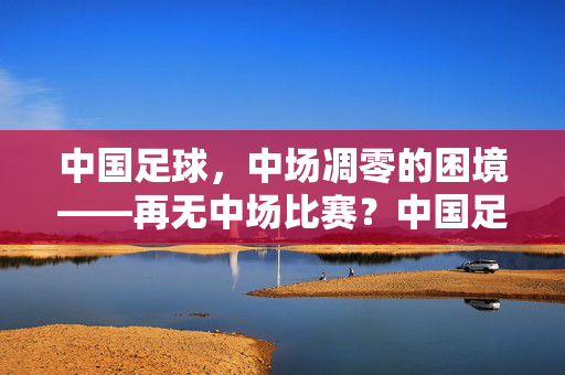 中国足球，中场凋零的困境——再无中场比赛？中国足球，中场凋零的困境——再无中场比赛？