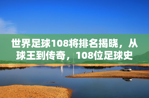 世界足球108将排名揭晓，从球王到传奇，108位足球史上的巅峰人物如何定义足球格局，世界足球108将排名揭晓，108位足球史上的巅峰人物如何定义足球格局