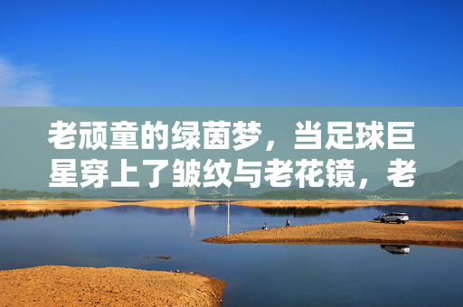 老顽童的绿茵梦，当足球巨星穿上了皱纹与老花镜，老顽童的绿茵梦，当足球巨星穿上了皱纹与老花镜