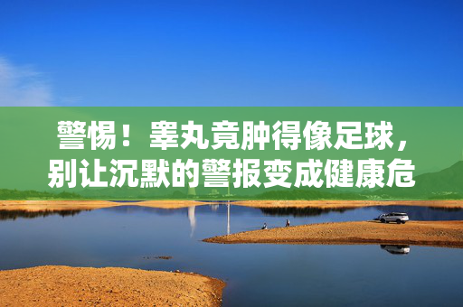 警惕！睾丸竟肿得像足球，别让沉默的警报变成健康危机，警惕！睾丸竟肿得像足球，别让沉默的警报变成健康危机
