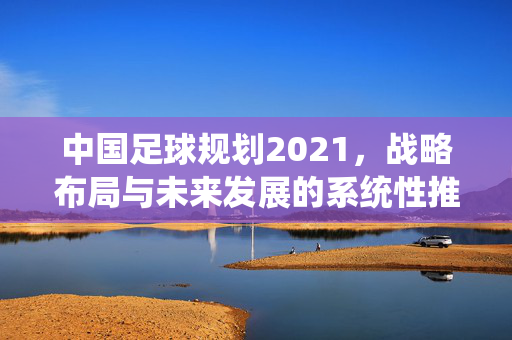 中国足球规划2021，战略布局与未来发展的系统性推进，中国足球规划2021，战略布局与未来发展的系统性推进