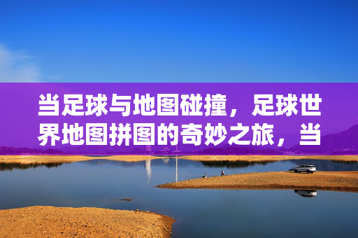 当足球与地图碰撞，足球世界地图拼图的奇妙之旅，当足球与地图碰撞，足球世界地图拼图的奇妙之旅