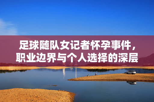 足球随队女记者怀孕事件，职业边界与个人选择的深层思考，足球随队女记者怀孕事件，职业边界与个人选择的深层思考