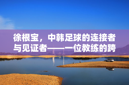徐根宝，中韩足球的连接者与见证者——一位教练的跨文化足球情缘与传承