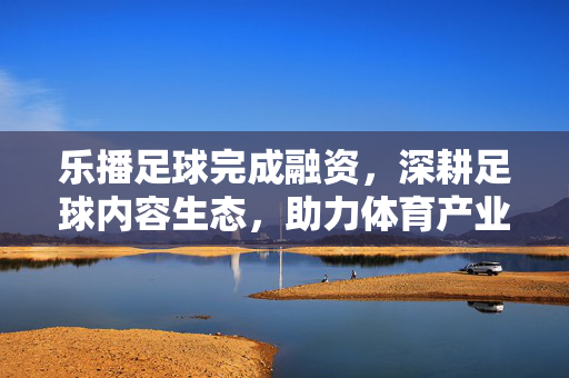 乐播足球完成融资，深耕足球内容生态，助力体育产业数字化升级，乐播足球完成融资，深耕足球内容生态 助力体育产业数字化升级