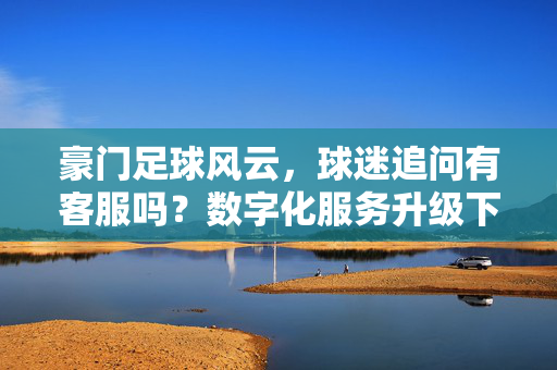 豪门足球风云，球迷追问有客服吗？数字化服务升级下的球迷互动新篇章，豪门足球风云，球迷追问有客服吗？数字化服务升级下的球迷互动新篇章