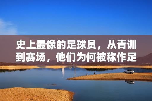 史上最像的足球员，从青训到赛场，他们为何被称作足球界的双胞胎，史上最像的足球员，从青训到赛场，为何被称作足球界的双胞胎