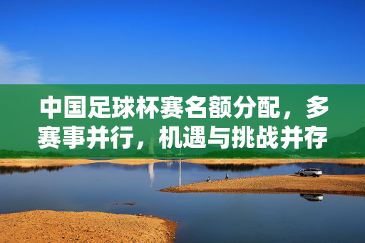 中国足球杯赛名额分配，多赛事并行，机遇与挑战并存，中国足球杯赛名额分配，多赛事并行下的机遇与挑战