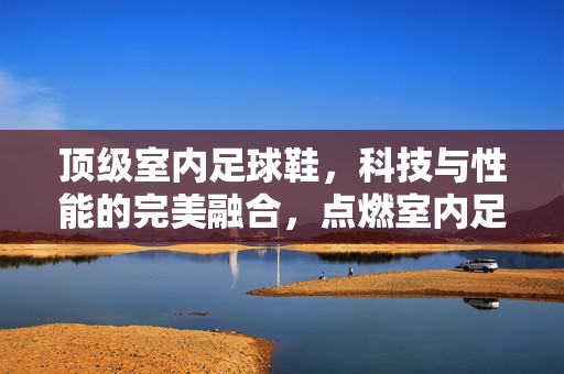 顶级室内足球鞋，科技与性能的完美融合，点燃室内足球的激情，顶级室内足球鞋，科技与性能的完美融合，点燃室内足球激情