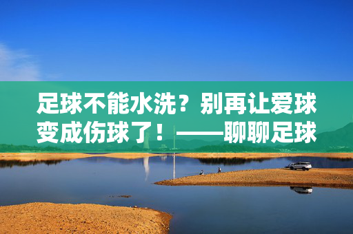 足球不能水洗？别再让爱球变成伤球了！——聊聊足球的正确保养术，足球不能水洗？别再让爱球变成伤球了！——聊聊足球的正确保养术