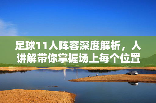 足球11人阵容深度解析，人讲解带你掌握场上每个位置的战术作用与球员选择逻辑，11人足球阵容深度解析，各位置战术作用与球员选择逻辑详解