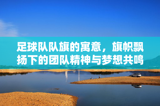 足球队队旗的寓意，旗帜飘扬下的团队精神与梦想共鸣，足球队队旗的寓意，旗帜飘扬中的团队精神与梦想共鸣
