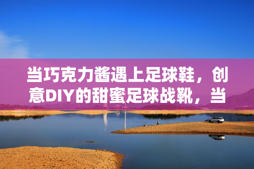当巧克力酱遇上足球鞋，创意DIY的甜蜜足球战靴，当巧克力酱遇上足球鞋，创意DIY的甜蜜足球战靴