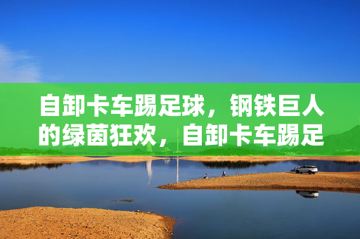 自卸卡车踢足球，钢铁巨人的绿茵狂欢，自卸卡车踢足球，钢铁巨人的绿茵狂欢