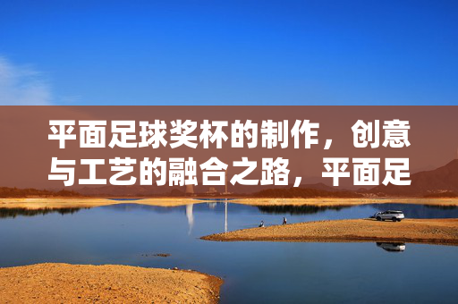 平面足球奖杯的制作，创意与工艺的融合之路，平面足球奖杯的制作，创意与工艺的融合之路