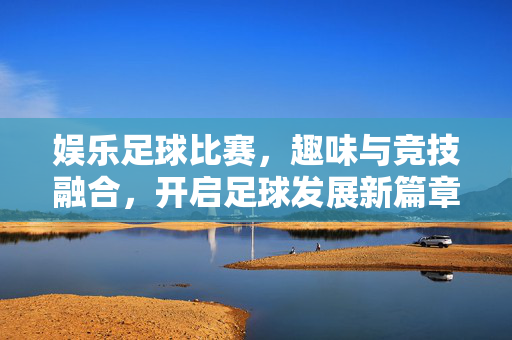 娱乐足球比赛，趣味与竞技融合，开启足球发展新篇章——探析其发展前景，娱乐足球比赛，趣味与竞技融合，开启足球发展新篇章——探析其发展前景