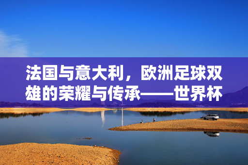 法国与意大利,欧洲足球双雄的荣耀与传承——世界杯赛场上的百年对决与时代印记
