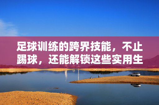 足球训练的跨界技能，不止踢球，还能解锁这些实用生活与工作技能，足球训练的跨界技能，不止踢球，还能解锁实用生活与工作技能