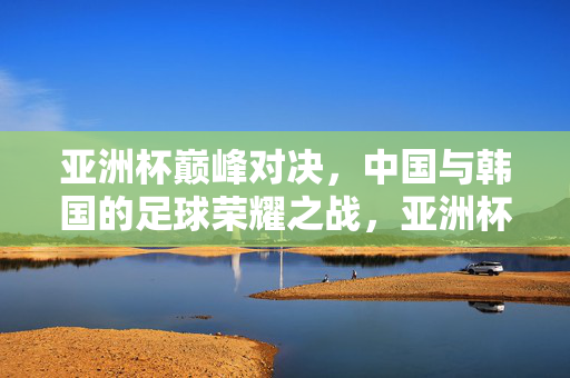 亚洲杯巅峰对决，中国与韩国的足球荣耀之战，亚洲杯巅峰对决，中国与韩国的足球荣耀之战