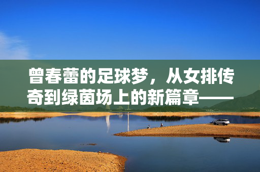 曾春蕾的足球梦，从女排传奇到绿茵场上的新篇章——一次深度采访背后的故事，曾春蕾的足球梦，从女排传奇到绿茵场上的新篇章——深度采访背后的故事