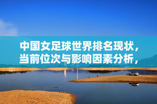 中国女足球世界排名现状，当前位次与影响因素分析，中国女足球世界排名现状，当前位次与影响因素分析