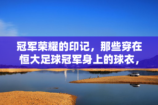 冠军荣耀的印记，那些穿在恒大足球冠军身上的球衣，承载的不仅是胜利，更是一段属于整个城市的集体记忆与梦想