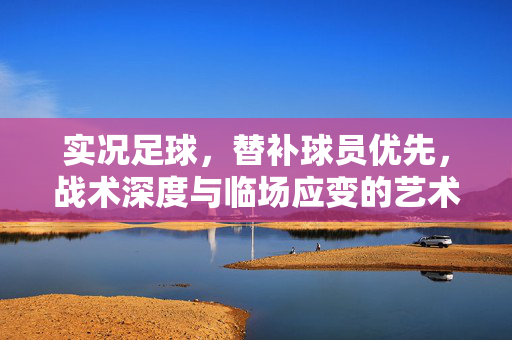 实况足球，替补球员优先，战术深度与临场应变的艺术，实况足球，替补球员优先，战术深度与临场应变的艺术