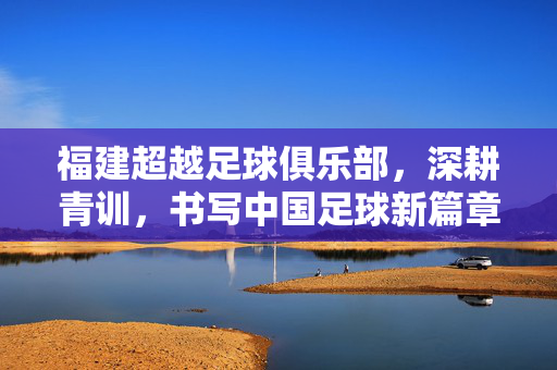 福建超越足球俱乐部，深耕青训，书写中国足球新篇章——从本土崛起到职业化探索的坚实足迹
