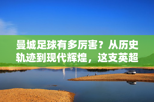曼城足球有多厉害？从历史轨迹到现代辉煌，这支英超霸主为何能统治世界足坛？曼城足球有多厉害？从历史轨迹到现代辉煌，这支英超霸主为何能统治世界足坛？