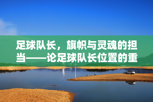 足球队长，旗帜与灵魂的担当——论足球队长位置的重要性与职责，足球队长，旗帜与灵魂的担当——论足球队长位置的重要性与职责