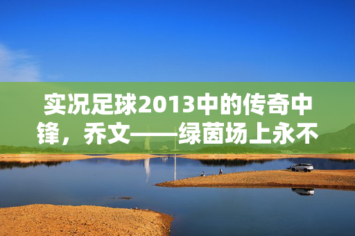 实况足球2013中的传奇中锋，乔文——绿茵场上永不凋零的进球机器，实况足球2013传奇中锋乔文，绿茵场上永不凋零的进球机器