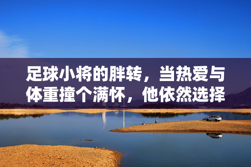 足球小将的胖转，当热爱与体重撞个满怀，他依然选择绿茵，足球小将的胖转，当热爱与体重撞个满怀，他依然选择绿茵