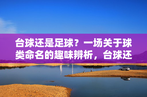 台球还是足球？一场关于球类命名的趣味辨析，台球还是足球？一场关于球类命名的趣味辨析