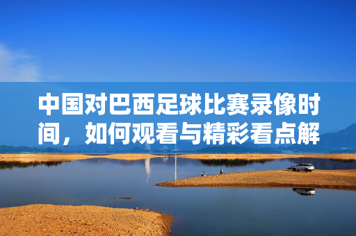 中国对巴西足球比赛录像时间，如何观看与精彩看点解析，中国对巴西足球比赛录像时间、观看方式及精彩看点解析