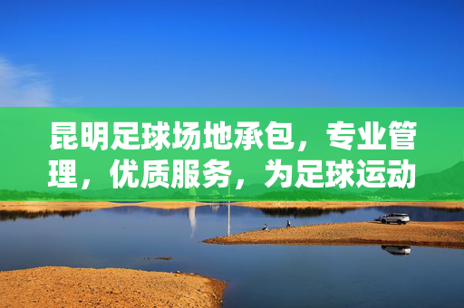 昆明足球场地承包，专业管理，优质服务，为足球运动发展注入活力，昆明足球场地承包，专业管理 优质服务 为足球运动发展注入活力