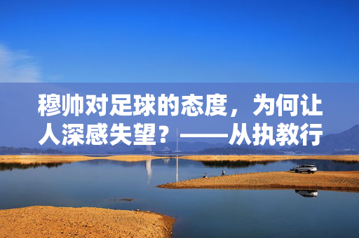 穆帅对足球的态度，为何让人深感失望？——从执教行为看其对足球本质的偏离，穆帅对足球的态度，为何让人深感失望？——从执教行为看其对足球本质的偏离