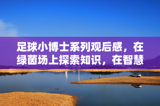 足球小博士系列观后感，在绿茵场上探索知识，在智慧中奔跑成长，足球小博士系列观后感，在绿茵场上探索知识，在智慧中奔跑成长