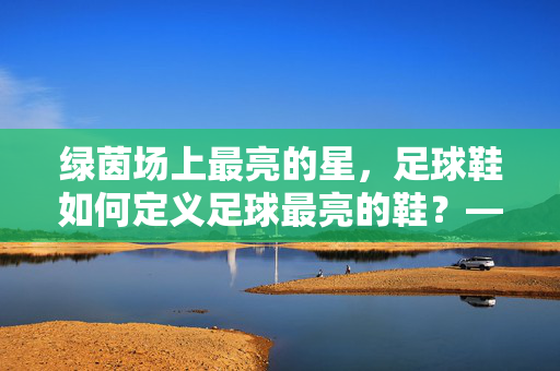 绿茵场上最亮的星，足球鞋如何定义足球最亮的鞋？——从技术革新到视觉惊艳的完美融合，绿茵场上最亮的星，足球鞋如何定义足球最亮的鞋？——技术革新与视觉惊艳的完美融合