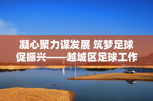 凝心聚力谋发展 筑梦足球促振兴——越城区足球工作会议召开，凝心聚力谋发展 筑梦足球促振兴——越城区足球工作会议召开