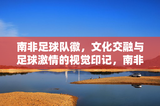 南非足球队徽，文化交融与足球激情的视觉印记，南非足球队徽，文化交融与足球激情的视觉印记