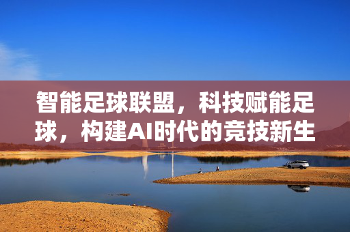 智能足球联盟，科技赋能足球，构建AI时代的竞技新生态，智能足球联盟，科技赋能足球，构建AI时代的竞技新生态