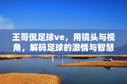 王哥侃足球ve，用镜头与视角，解码足球的激情与智慧，王哥侃足球，镜头与视角解码足球激情与智慧