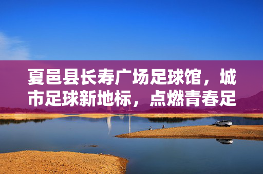 夏邑县长寿广场足球馆，城市足球新地标，点燃青春足球梦，夏邑县长寿广场足球馆，城市足球新地标，点燃青春足球梦