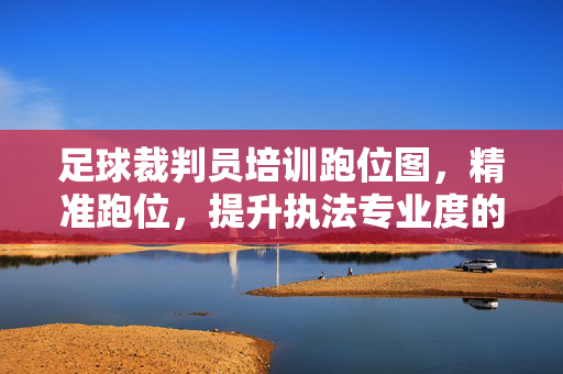 足球裁判员培训跑位图，精准跑位，提升执法专业度的关键路径，足球裁判员培训跑位图，精准跑位，提升执法专业度的关键路径